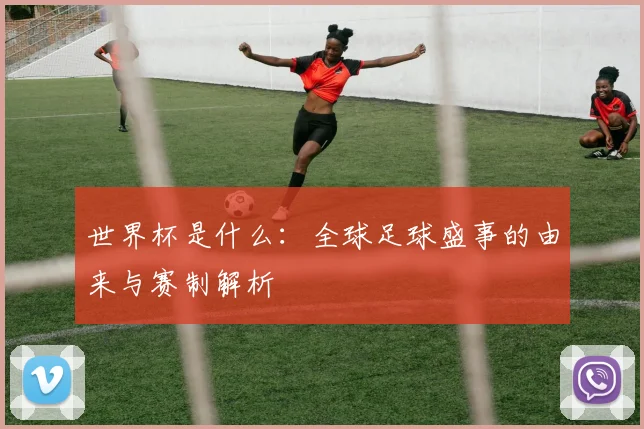 世界杯是什么：全球足球盛事的由来与赛制解析