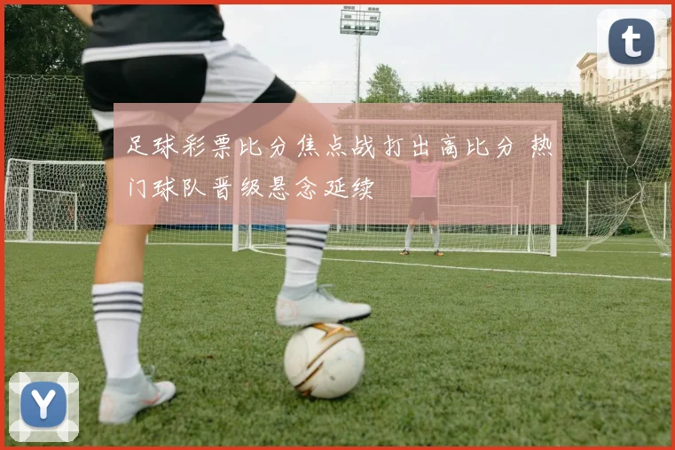 足球彩票比分焦点战打出高比分 热门球队晋级悬念延续