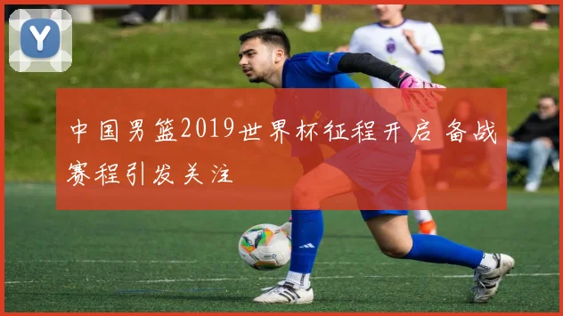 中国男篮2019世界杯征程开启 备战赛程引发关注