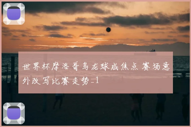 世界杯摩洛哥乌龙球成焦点 赛场意外改写比赛走势_1