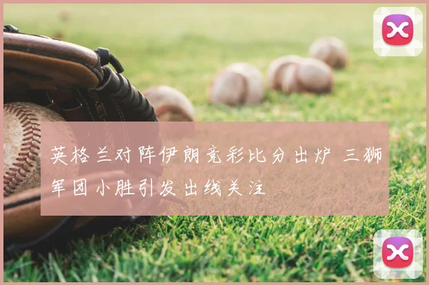 英格兰对阵伊朗竞彩比分出炉 三狮军团小胜引发出线关注
