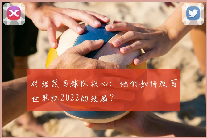 对话黑马球队核心:他们如何改写世界杯2022的结局?