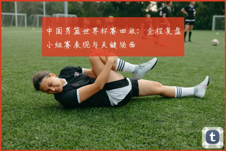 中国男篮世界杯赛回放：全程复盘小组赛表现与关键场面