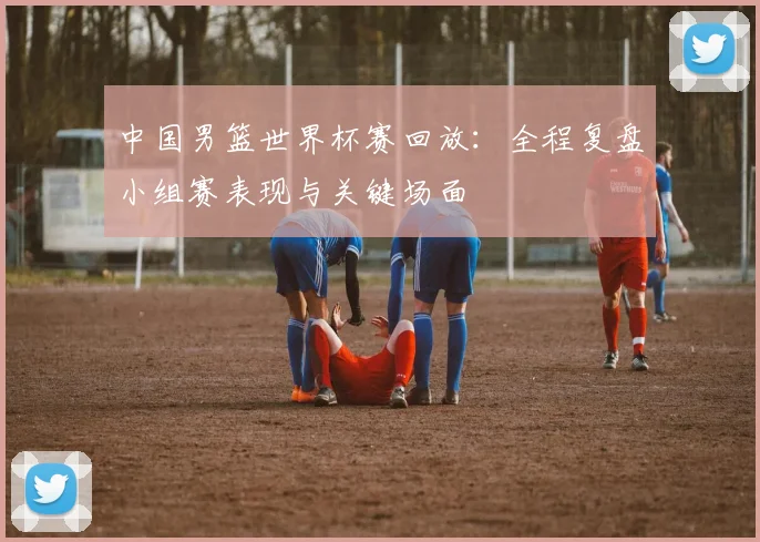中国男篮世界杯赛回放:全程复盘小组赛表现与关键场面