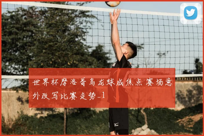 世界杯摩洛哥乌龙球成焦点 赛场意外改写比赛走势_1