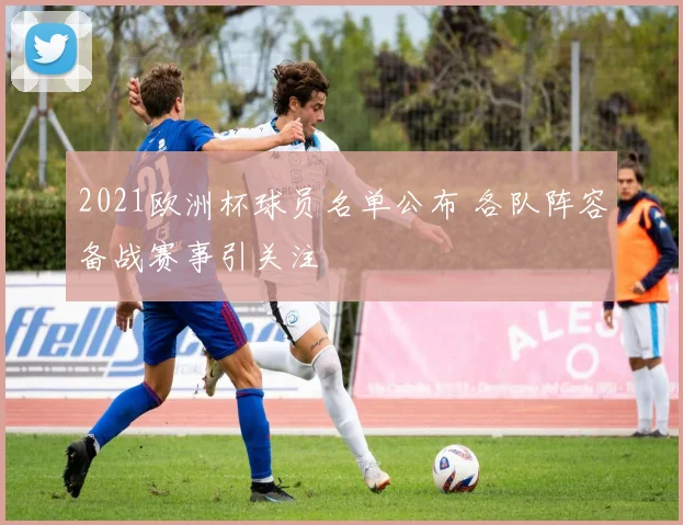 2021欧洲杯球员名单公布 各队阵容备战赛事引关注