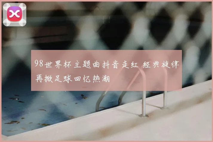 98世界杯主题曲抖音走红 经典旋律再掀足球回忆热潮