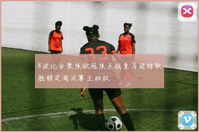 8波比分聚焦欧冠焦点战皇马逆转取胜锁定淘汰赛主动权