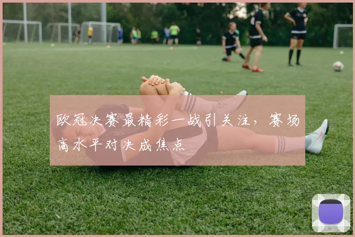 欧冠决赛最精彩一战引关注,赛场高水平对决成焦点