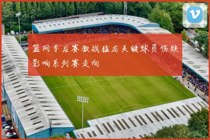 篮网季后赛激战猛龙关键球员伤缺影响系列赛走向