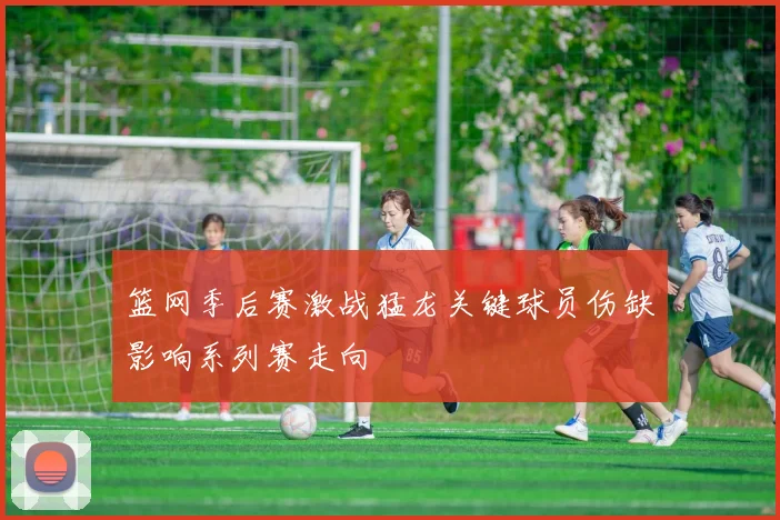 篮网季后赛激战猛龙关键球员伤缺影响系列赛走向