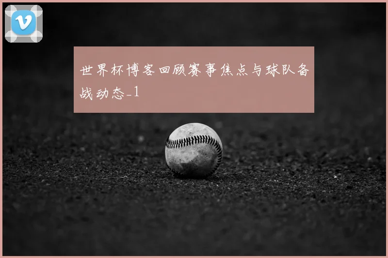 世界杯博客回顾赛事焦点与球队备战动态_1