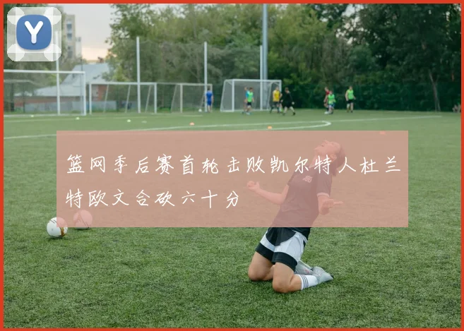 篮网季后赛首轮击败凯尔特人杜兰特欧文合砍六十分