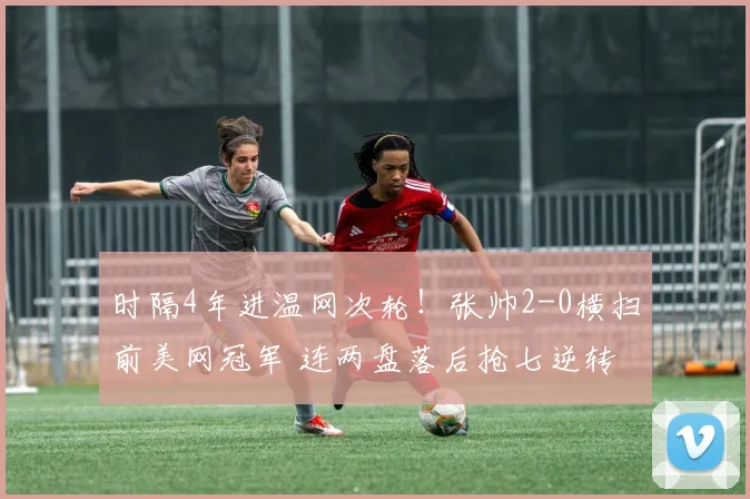 时隔4年进温网次轮!张帅2-0横扫前美网冠军 连两盘落后抢七逆转