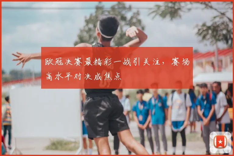欧冠决赛最精彩一战引关注,赛场高水平对决成焦点