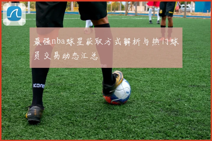 最强nba球星获取方式解析与热门球员交易动态汇总