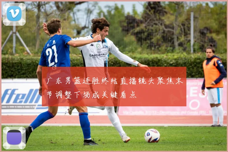 广东男篮连胜终结直播镜头聚焦末节调整下场成关键看点