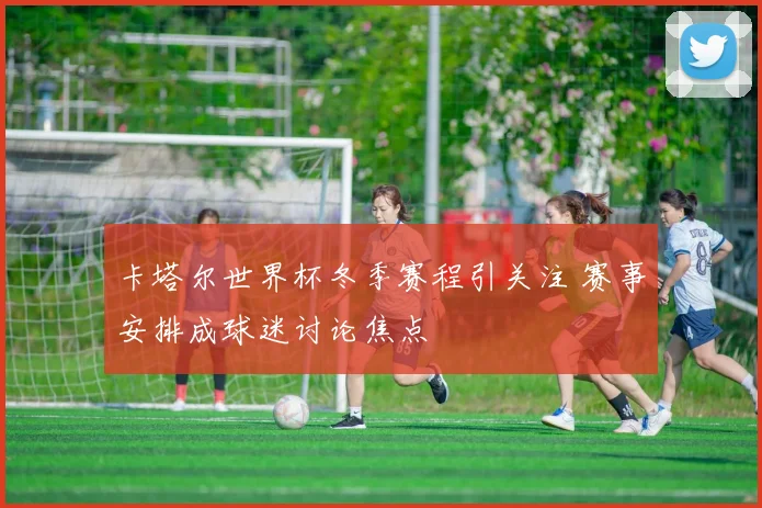 卡塔尔世界杯冬季赛程引关注 赛事安排成球迷讨论焦点