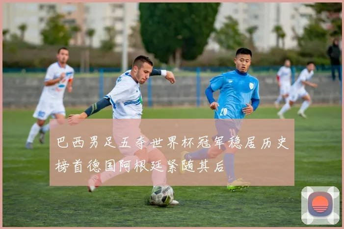 巴西男足五夺世界杯冠军稳居历史榜首德国阿根廷紧随其后
